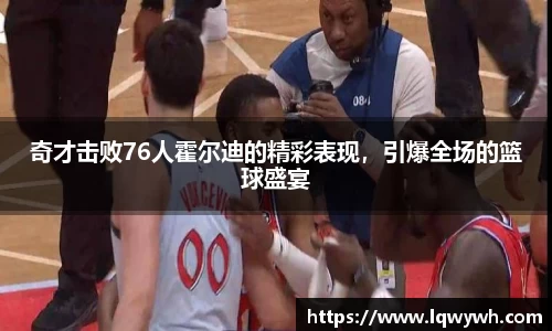 奇才击败76人霍尔迪的精彩表现，引爆全场的篮球盛宴